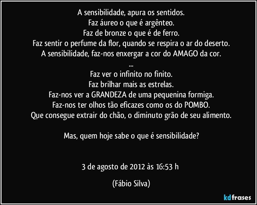 A sensibilidade, apura os sentidos.
Faz áureo o que é argênteo.
Faz de bronze o que é de ferro.
Faz sentir o perfume da flor, quando se respira o ar do deserto.
A sensibilidade, faz-nos enxergar a cor do AMAGO da cor.
...
Faz ver o infinito no finito.
Faz brilhar mais as estrelas.
Faz-nos ver a GRANDEZA de uma pequenina formiga.
Faz-nos ter olhos tão eficazes como os do POMBO.
Que consegue extrair do chão, o diminuto grão de seu alimento.

Mas, quem hoje sabe o que é sensibilidade?


3 de agosto de 2012 às 16:53 h (Fábio Silva)