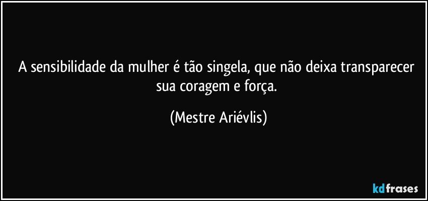 A sensibilidade da mulher é tão singela, que não deixa transparecer sua coragem e força. (Mestre Ariévlis)