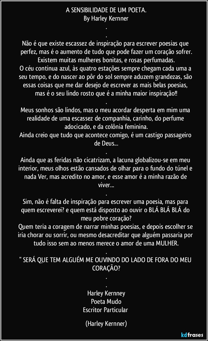 A SENSIBILIDADE DE UM POETA.
By Harley Kernner
.
.
Não é que existe escassez de inspiração para escrever poesias que perfez, mas é o aumento de tudo que pode fazer um coração sofrer.
Existem muitas mulheres bonitas, e rosas perfumadas.
O céu continua azul, às quatro estações sempre chegam cada uma a seu tempo, e do nascer ao pôr do sol sempre aduzem grandezas, são essas coisas que me dar desejo de escrever as mais belas poesias, mas é o seu lindo rosto que é a minha maior inspiração!!
.
Meus sonhos são lindos, mas o meu acordar desperta em mim uma realidade de uma escassez de companhia, carinho, do perfume adocicado, e da colônia feminina.
Ainda creio que tudo que acontece comigo, é um castigo passageiro de Deus...
.
Ainda que as feridas não cicatrizam, a lacuna globalizou-se em meu interior, meus olhos estão cansados de olhar para o fundo do túnel e nada Ver, mas acredito no amor, e esse amor é a minha razão de viver...
.
Sim, não é falta de inspiração para escrever uma poesia, mas para quem escreverei? e quem está disposto ao ouvir o BLÁ BLÁ BLÁ do meu pobre coração?
Quem teria a coragem de narrar minhas poesias, e depois escolher se iria chorar ou sorrir, ou mesmo desacreditar que alguém passaria por tudo isso sem ao menos merece o amor de uma MULHER.
.
" SERÁ QUE TEM ALGUÉM ME OUVINDO DO LADO DE FORA DO MEU CORAÇÃO?
.
.
Harley Kernney
Poeta Mudo
Escritor Particular (Harley Kernner)