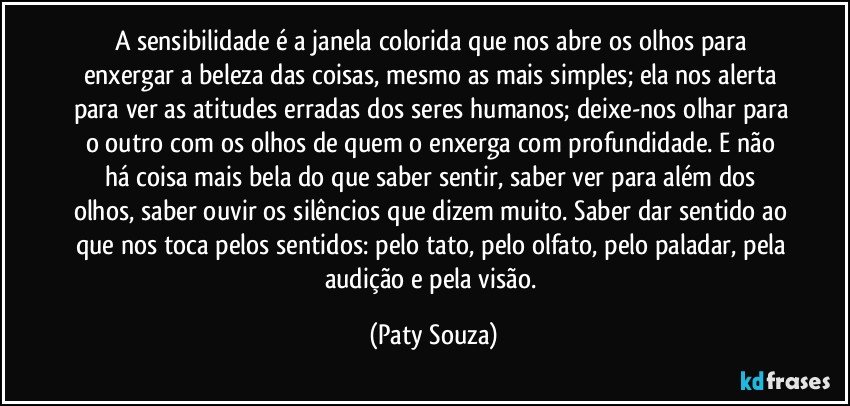 A sensibilidade é a janela colorida que nos abre os olhos para enxergar a beleza das coisas, mesmo as mais simples; ela nos alerta para ver as atitudes erradas dos seres humanos; deixe-nos olhar para o outro com os olhos de quem o enxerga com profundidade. E não há coisa mais bela do que saber sentir, saber ver para além dos olhos, saber ouvir os silêncios que dizem muito. Saber dar sentido ao que nos toca pelos sentidos: pelo tato, pelo olfato, pelo paladar, pela audição e pela visão. (Paty Souza)