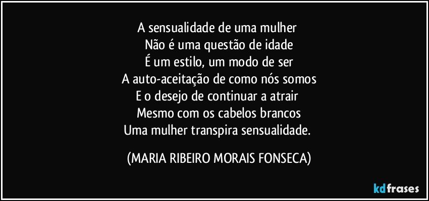 A sensualidade  de uma mulher 
Não é uma questão de idade
É um estilo, um modo de ser
A auto-aceitação de como nós somos
E o desejo de continuar a atrair 
Mesmo com os cabelos brancos
Uma mulher transpira sensualidade. (MARIA RIBEIRO MORAIS FONSECA)