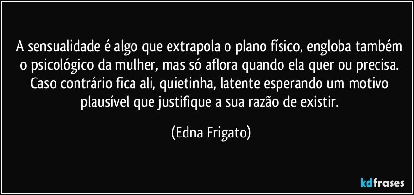 A sensualidade é  algo que extrapola o plano físico, engloba também o psicológico da mulher, mas só aflora quando ela quer ou precisa. Caso contrário fica ali, quietinha, latente esperando um motivo plausível que justifique a sua razão de existir. (Edna Frigato)