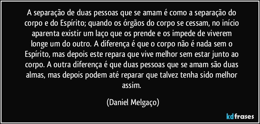 A separação de duas pessoas que se amam é como a separação do corpo e do Espírito; quando os órgãos do corpo se cessam, no início aparenta existir um laço que os prende e os impede de viverem longe um do outro. A diferença é que o corpo não é nada sem o Espírito, mas depois este repara que vive melhor sem estar junto ao corpo. A outra diferença é que duas pessoas que se amam são duas almas, mas depois podem até reparar que talvez tenha sido melhor assim. (Daniel Melgaço)