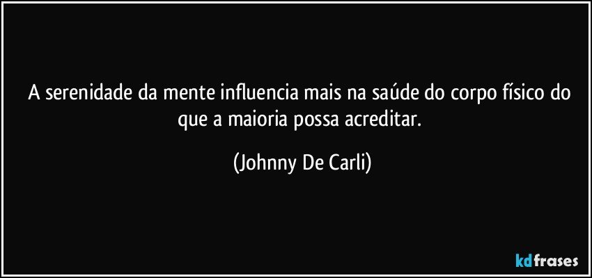 A serenidade da mente influencia mais na saúde do corpo físico do que a maioria possa acreditar. (Johnny De Carli)