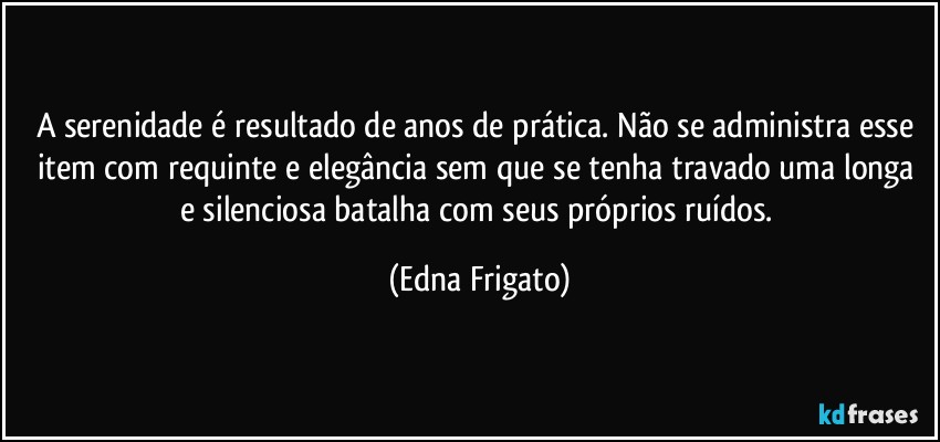 A serenidade é resultado de anos de prática. Não se administra esse item com requinte e elegância sem que se tenha travado uma longa e silenciosa batalha com seus próprios ruídos. (Edna Frigato)