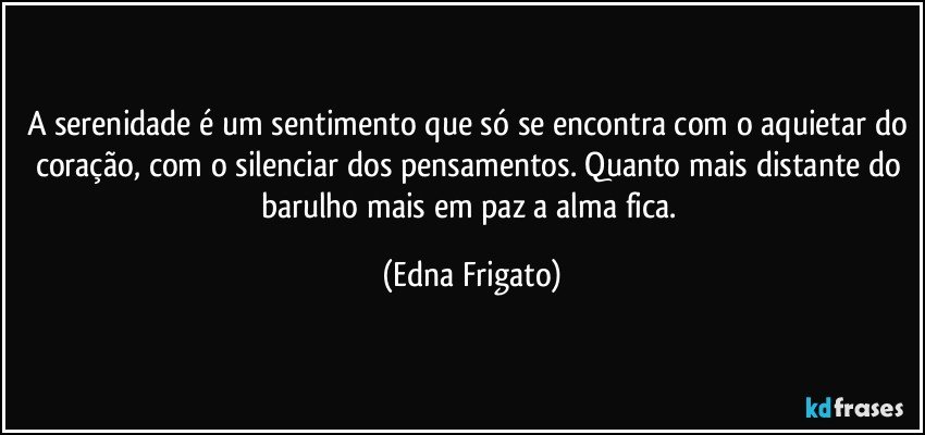 A serenidade é um sentimento que só se encontra com o aquietar do coração, com o silenciar dos pensamentos. Quanto mais distante do barulho mais em paz a alma fica. (Edna Frigato)