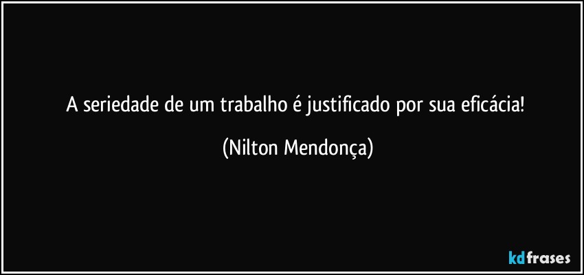 A seriedade de um trabalho é justificado por sua eficácia! (Nilton Mendonça)