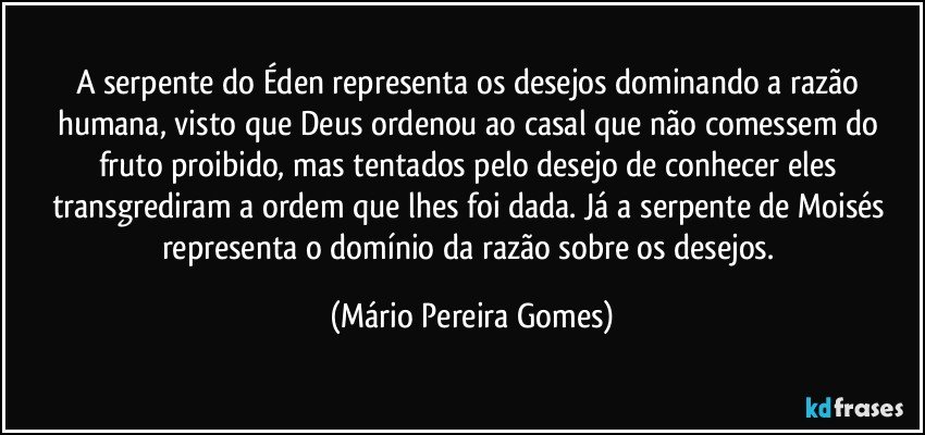 A serpente do Éden representa os desejos dominando a razão humana, visto que Deus ordenou ao casal que não comessem do fruto proibido, mas tentados pelo desejo de conhecer eles transgrediram a ordem que lhes foi dada. Já a serpente de Moisés representa o domínio da razão sobre os desejos. (Mário Pereira Gomes)