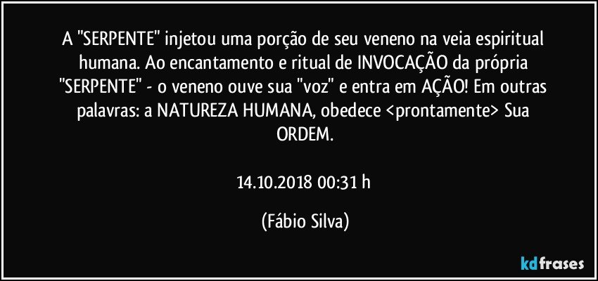 A "SERPENTE" injetou uma porção de seu veneno na veia espiritual humana. Ao encantamento e ritual de INVOCAÇÃO da própria "SERPENTE" - o veneno ouve sua "voz" e entra em AÇÃO! Em outras palavras: a NATUREZA HUMANA, obedece <prontamente> Sua ORDEM.

14.10.2018  00:31 h (Fábio Silva)