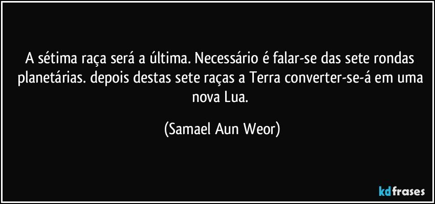 A sétima raça será a última. Necessário é falar-se das sete rondas planetárias. depois destas sete raças a Terra converter-se-á em uma nova Lua. (Samael Aun Weor)
