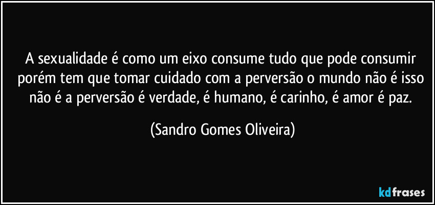 A sexualidade é como um eixo consume tudo que pode consumir porém tem que tomar cuidado com a perversão o mundo não é isso não é a perversão é verdade, é humano, é carinho, é amor é paz. (Sandro Gomes Oliveira)