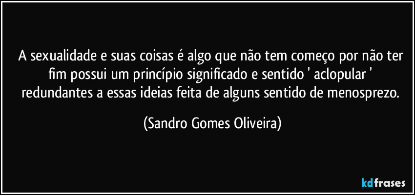 A sexualidade e suas coisas é algo que não tem começo por não ter fim possui um princípio significado e sentido ' aclopular ' redundantes a essas ideias feita de alguns sentido de menosprezo. (Sandro Gomes Oliveira)