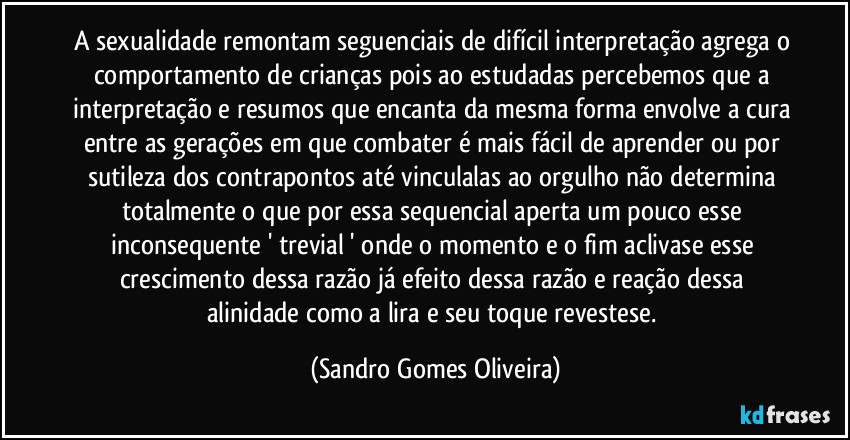 A sexualidade remontam seguenciais de difícil interpretação agrega o comportamento de crianças pois ao estudadas percebemos que a interpretação e resumos que encanta da mesma forma envolve a cura entre as gerações em que combater é mais fácil de aprender ou por sutileza dos contrapontos até vinculalas ao orgulho não determina totalmente o que por essa sequencial aperta um pouco esse inconsequente ' trevial ' onde o momento e o fim aclivase esse crescimento dessa razão já efeito dessa razão e reação dessa alinidade como a lira e seu toque revestese. (Sandro Gomes Oliveira)