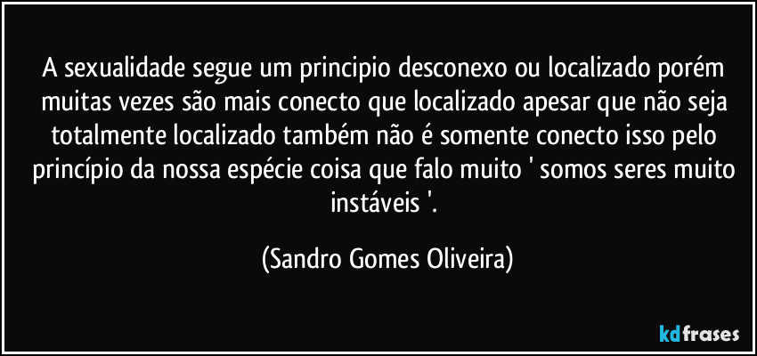 A sexualidade segue um principio desconexo ou localizado porém muitas vezes são mais conecto que localizado apesar que não seja totalmente localizado também não é somente conecto isso pelo princípio da nossa espécie coisa que falo muito ' somos seres muito instáveis '. (Sandro Gomes Oliveira)