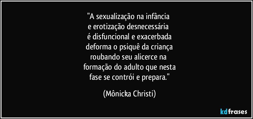 "A sexualização na infância 
e erotização desnecessária 
é disfuncional e exacerbada
 deforma o psiquê da criança 
roubando seu alicerce na 
formação do adulto que nesta
 fase se contrói e prepara." (Mônicka Christi)