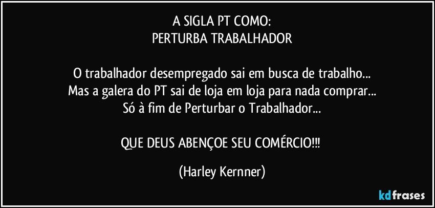 A SIGLA PT COMO:
PERTURBA  TRABALHADOR

O trabalhador desempregado sai em busca de trabalho...
Mas a galera do PT sai de loja em loja para nada comprar...
Só à fim de Perturbar o Trabalhador...

QUE DEUS ABENÇOE SEU COMÉRCIO!!! (Harley Kernner)