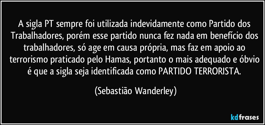 A sigla PT sempre foi utilizada indevidamente como Partido dos Trabalhadores, porém esse partido nunca fez nada em benefício dos trabalhadores, só age em causa própria, mas faz em apoio ao terrorismo praticado pelo Hamas, portanto o mais adequado e óbvio é que a sigla seja identificada como PARTIDO TERRORISTA. (Sebastião Wanderley)