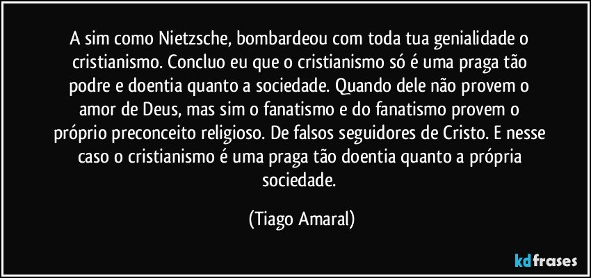 A sim como Nietzsche, bombardeou com toda tua genialidade o cristianismo. Concluo eu que o cristianismo só é uma praga tão podre e doentia quanto a sociedade. Quando dele não provem o amor de Deus, mas sim o fanatismo e do fanatismo provem o próprio preconceito religioso. De falsos seguidores de Cristo. E nesse caso o cristianismo é uma praga tão doentia quanto a própria sociedade. (Tiago Amaral)