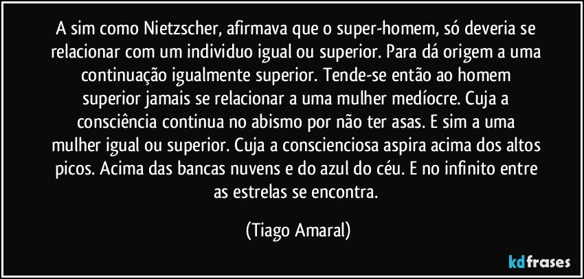 A sim como Nietzscher, afirmava que o super-homem, só deveria se relacionar com um individuo igual ou superior. Para dá origem a uma continuação igualmente superior. Tende-se então ao homem superior jamais se relacionar a uma mulher medíocre. Cuja a consciência continua no abismo por não ter asas. E sim a uma mulher igual ou superior. Cuja a conscienciosa aspira acima dos altos picos. Acima das bancas nuvens e do azul do céu. E no infinito entre as estrelas se encontra. (Tiago Amaral)