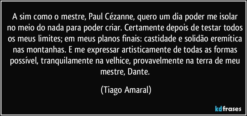 A sim como o mestre, Paul Cézanne, quero um dia poder me isolar no meio do nada para poder criar. Certamente depois de testar todos os meus limites; em meus planos finais: castidade e solidão eremítica nas montanhas. E me expressar artisticamente de todas as formas possível, tranquilamente na velhice, provavelmente na terra de meu mestre, Dante. (Tiago Amaral)