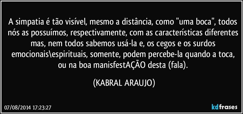 A simpatia é tão visível, mesmo a distância, como "uma boca", todos nós as possuímos, respectivamente, com as características diferentes mas, nem todos sabemos usá-la e, os cegos e os surdos emocionais\espirituais, somente, podem percebe-la quando a toca, ou na boa manisfestAÇÃO desta (fala). (KABRAL ARAUJO)