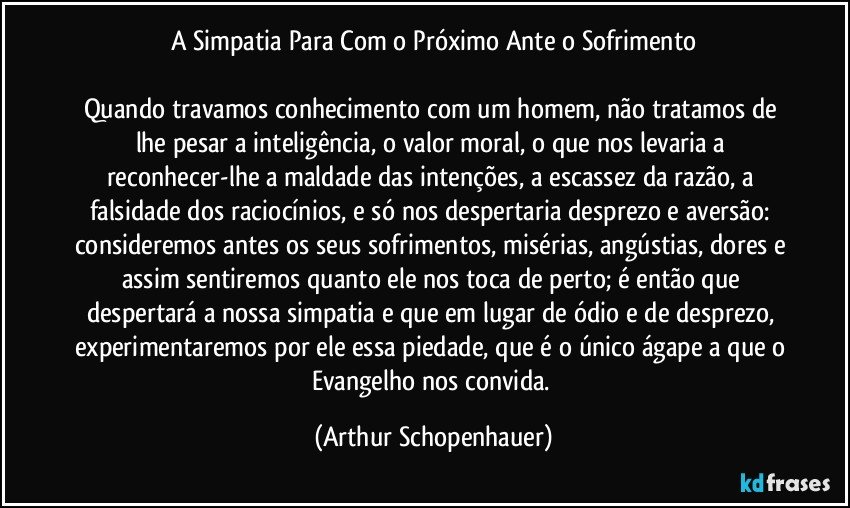 A Simpatia Para Com o Próximo Ante o Sofrimento

Quando travamos conhecimento com um homem, não tratamos de lhe pesar a inteligência, o valor moral, o que nos levaria a reconhecer-lhe a maldade das intenções, a escassez da razão, a falsidade dos raciocínios, e só nos despertaria desprezo e aversão: consideremos antes os seus sofrimentos, misérias, angústias, dores e assim sentiremos quanto ele nos toca de perto; é então que despertará a nossa simpatia e que em lugar de ódio e de desprezo, experimentaremos por ele essa piedade, que é o único ágape a que o Evangelho nos convida. (Arthur Schopenhauer)