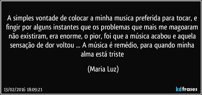 A simples vontade de colocar a minha musica preferida para tocar, e fingir por alguns instantes que os problemas que mais me magoaram não existiram, era enorme, o pior, foi que a música acabou e aquela sensação de dor voltou ... A música é  remédio, para quando minha alma está triste (Maria Luz)