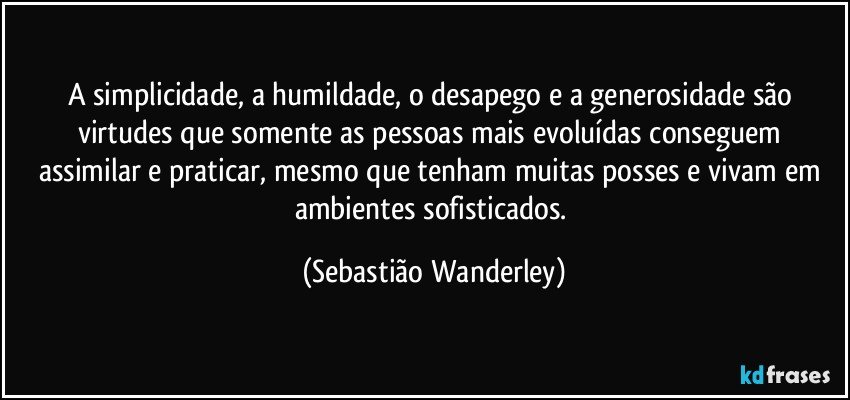 A simplicidade, a humildade, o desapego e a generosidade são virtudes que somente as pessoas mais evoluídas conseguem assimilar e praticar, mesmo que tenham muitas posses e vivam em ambientes sofisticados. (Sebastião Wanderley)