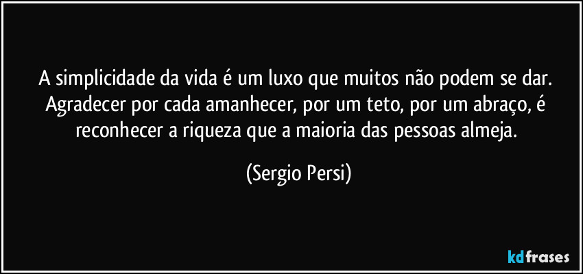 A simplicidade da vida é um luxo que muitos não podem se dar. Agradecer por cada amanhecer, por um teto, por um abraço, é reconhecer a riqueza que a maioria das pessoas almeja. (Sergio Persi)