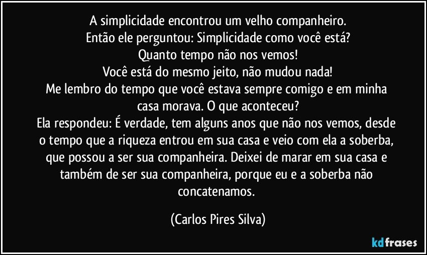 A simplicidade encontrou um velho companheiro.
Então ele perguntou: Simplicidade como você está?
Quanto tempo não nos vemos!
Você está do mesmo jeito, não mudou nada!
Me lembro do tempo que você estava sempre comigo e em minha casa morava. O que aconteceu?
Ela respondeu: É verdade, tem alguns anos que não nos vemos, desde o tempo que a riqueza entrou em sua casa e veio com ela a soberba, que possou a ser sua companheira. Deixei de marar em sua casa e também de ser sua companheira, porque eu e a soberba não concatenamos. (Carlos Pires Silva)
