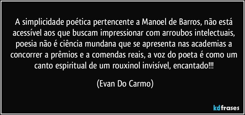 A simplicidade poética pertencente a Manoel de Barros, não está acessível aos que buscam impressionar com arroubos intelectuais, poesia não é ciência mundana que se apresenta nas academias a concorrer a prêmios e a comendas reais, a voz do poeta é como um canto espiritual de um rouxinol invisível, encantado!!! (Evan Do Carmo)