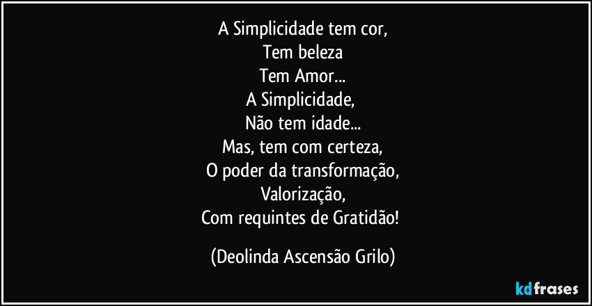 A Simplicidade tem cor,
Tem beleza
Tem Amor...
A Simplicidade, 
Não tem idade...
Mas, tem com certeza,
O poder da transformação,
Valorização,
Com requintes de Gratidão! (Deolinda Ascensão Grilo)