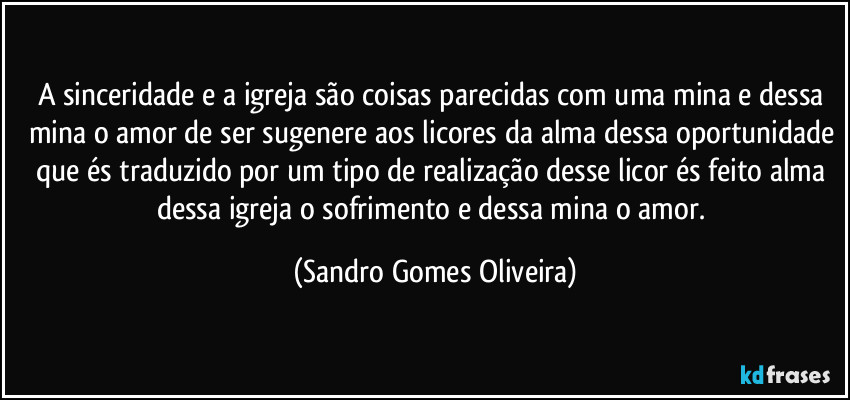 A sinceridade e a igreja são coisas parecidas com uma mina e dessa mina o amor de ser sugenere aos licores da alma dessa oportunidade que és traduzido por um tipo de realização desse licor és feito alma dessa igreja o sofrimento e dessa mina o amor. (Sandro Gomes Oliveira)