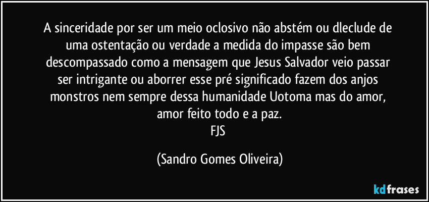 A sinceridade por ser um meio oclosivo não abstém ou dleclude de uma ostentação ou verdade a medida do impasse são bem descompassado como a mensagem que  Jesus Salvador veio passar ser intrigante ou aborrer esse pré significado fazem dos anjos monstros nem sempre dessa humanidade Uotoma mas do amor, amor feito todo e a paz.
FJS (Sandro Gomes Oliveira)