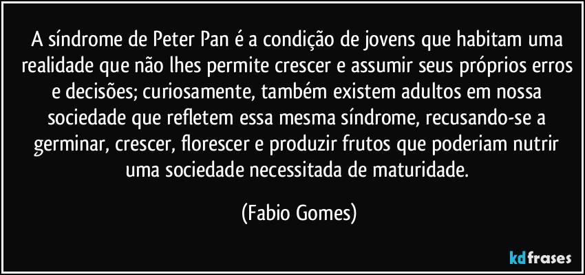 A síndrome de Peter Pan é a condição de jovens que habitam uma realidade que não lhes permite crescer e assumir seus próprios erros e decisões; curiosamente, também existem adultos em nossa sociedade que refletem essa mesma síndrome, recusando-se a germinar, crescer, florescer e produzir frutos que poderiam nutrir uma sociedade necessitada de maturidade. (Fabio Gomes)