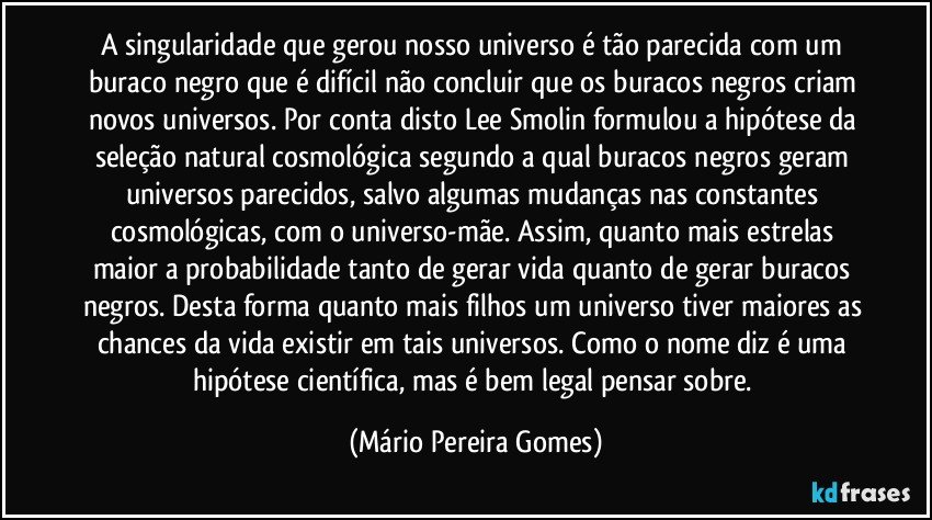 A singularidade que gerou nosso universo é tão parecida com um buraco negro que é difícil não concluir que os buracos negros criam novos universos. Por conta disto Lee Smolin formulou a hipótese da seleção natural cosmológica segundo a qual buracos negros geram universos parecidos, salvo algumas mudanças nas constantes cosmológicas, com o universo-mãe. Assim, quanto mais estrelas maior a probabilidade tanto de gerar vida quanto de gerar buracos negros. Desta forma quanto mais filhos um universo tiver maiores as chances da vida existir em tais universos. Como o nome diz é uma hipótese científica, mas é bem legal pensar sobre. (Mário Pereira Gomes)