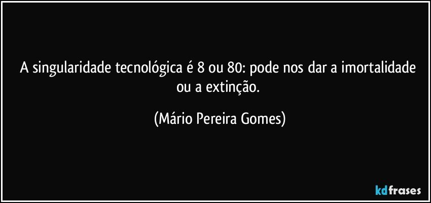 A singularidade tecnológica é 8 ou 80: pode nos dar a imortalidade ou a extinção. (Mário Pereira Gomes)