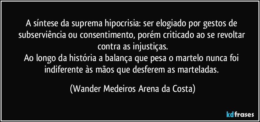 A síntese da suprema hipocrisia:  ser elogiado por gestos de subserviência ou consentimento, porém criticado ao se revoltar contra as injustiças.
Ao longo da história a balança que pesa o martelo nunca foi indiferente às mãos que desferem as marteladas. (Wander Medeiros Arena da Costa)