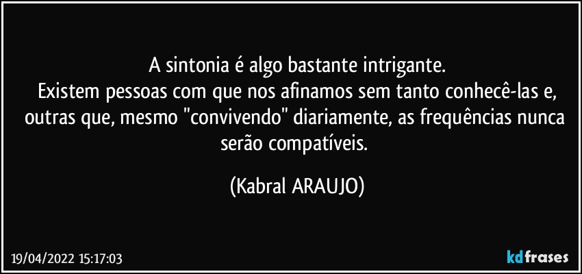 A sintonia é algo bastante intrigante.
Existem pessoas com que nos afinamos sem tanto conhecê-las e,
outras que, mesmo "convivendo" diariamente, as frequências nunca serão compatíveis. (KABRAL ARAUJO)