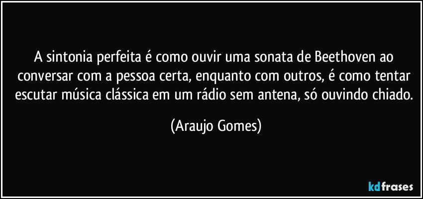 A sintonia perfeita é como ouvir uma sonata de Beethoven ao conversar com a pessoa certa, enquanto com outros, é como tentar escutar música clássica em um rádio sem antena, só ouvindo chiado. (Araujo Gomes)