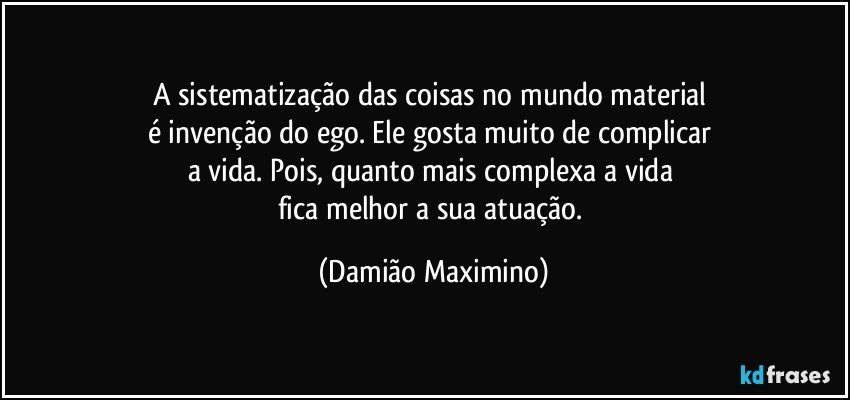 A sistematização das coisas no mundo material 
é invenção do ego. Ele gosta muito de complicar 
a vida. Pois, quanto mais complexa a vida 
fica melhor a sua atuação. (Damião Maximino)