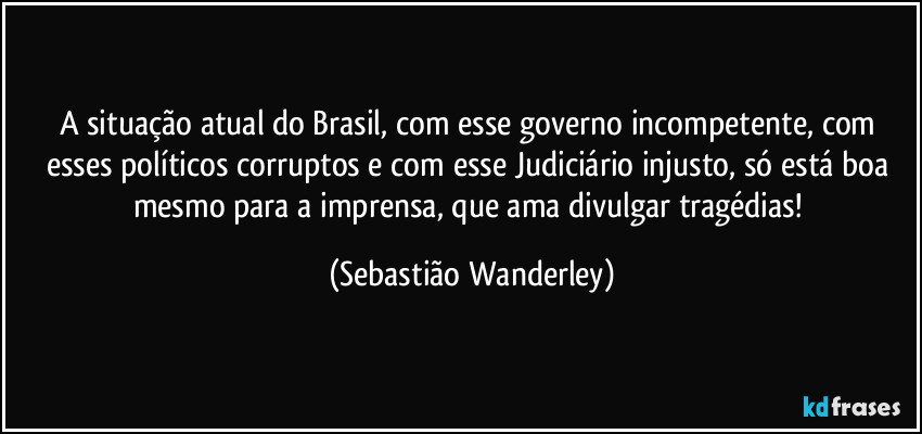 A situação atual do Brasil, com esse governo incompetente, com esses políticos corruptos e com esse Judiciário injusto, só está boa mesmo para a imprensa, que ama divulgar tragédias! (Sebastião Wanderley)