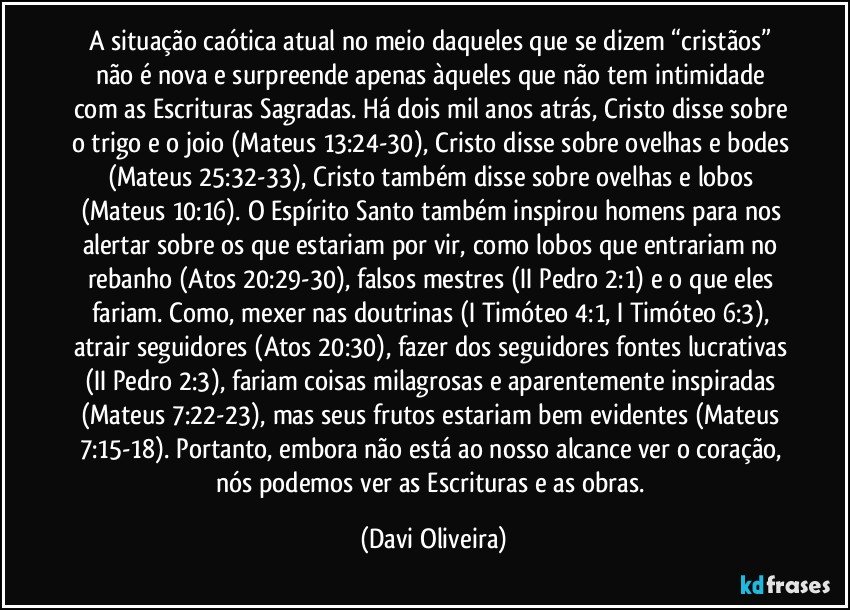 A situação caótica atual no meio daqueles que se dizem “cristãos” não é nova e surpreende apenas àqueles que não tem intimidade com as Escrituras Sagradas. Há dois mil anos atrás, Cristo disse sobre o trigo e o joio (Mateus 13:24-30), Cristo disse sobre ovelhas e bodes (Mateus 25:32-33), Cristo também disse sobre ovelhas e lobos (Mateus 10:16). O Espírito Santo também inspirou homens para nos alertar sobre os que estariam por vir, como lobos que entrariam no rebanho (Atos 20:29-30), falsos mestres (II Pedro 2:1) e o que eles fariam. Como, mexer nas doutrinas (I Timóteo 4:1, I Timóteo 6:3), atrair seguidores (Atos 20:30), fazer dos seguidores fontes lucrativas (II Pedro 2:3), fariam coisas milagrosas e aparentemente inspiradas (Mateus 7:22-23), mas seus frutos estariam bem evidentes (Mateus 7:15-18). Portanto, embora não está ao nosso alcance ver o coração, nós podemos ver as Escrituras e as obras. (Davi Oliveira)