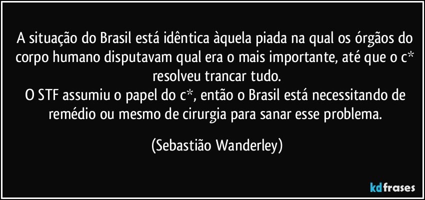 A situação do Brasil está idêntica àquela piada na qual os órgãos do corpo humano disputavam qual era o mais importante, até que o c* resolveu trancar tudo.
O STF assumiu o papel do c*, então o Brasil está necessitando de remédio ou mesmo de cirurgia para sanar esse problema. (Sebastião Wanderley)