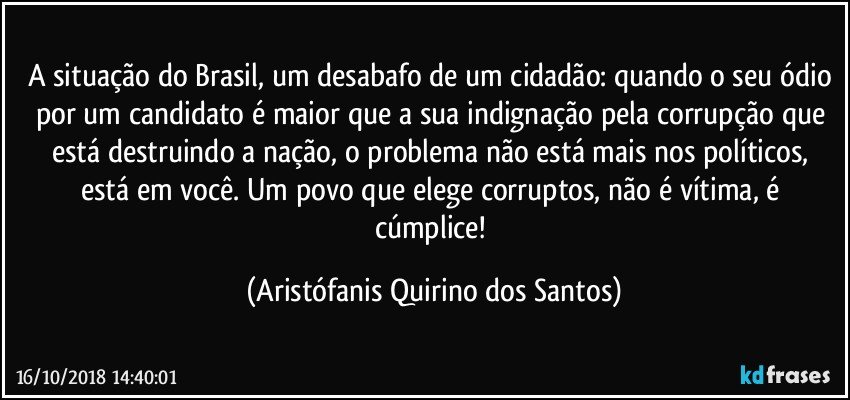 A situação do Brasil, um desabafo de um cidadão: quando o seu ódio por um candidato é maior que a sua indignação pela corrupção que está destruindo a nação, o problema não está mais nos políticos, está em você. Um povo que elege corruptos, não é vítima, é cúmplice! (Aristófanis Quirino dos Santos)