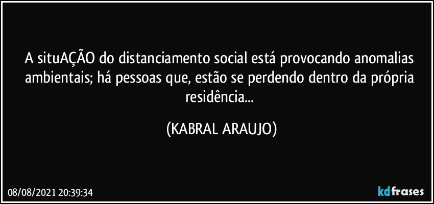 A situAÇÃO do distanciamento social está provocando anomalias ambientais; há pessoas que, estão se perdendo dentro da própria residência... (KABRAL ARAUJO)