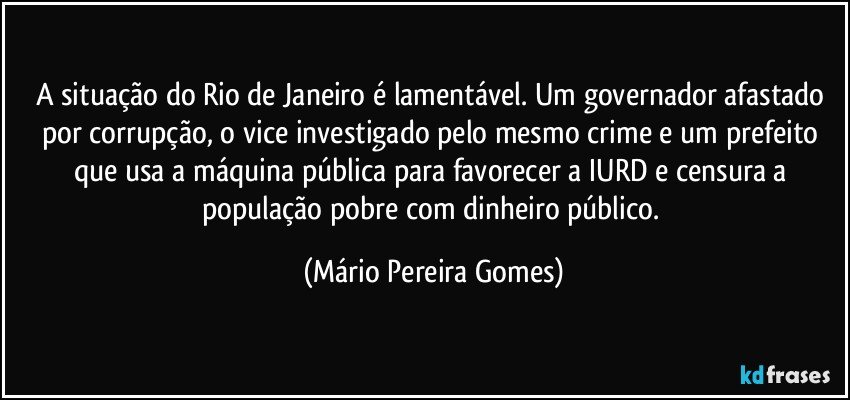 A situação do Rio de Janeiro é lamentável. Um governador afastado por corrupção, o vice investigado pelo mesmo crime e um prefeito que usa a máquina pública para favorecer a IURD e censura a população pobre com dinheiro público. (Mário Pereira Gomes)