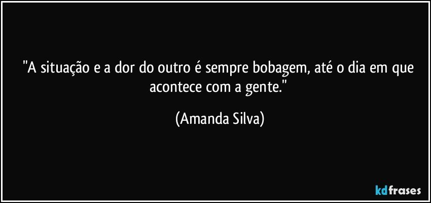 "A situação e a dor do outro é sempre bobagem, até o dia em que acontece com a gente." (Amanda Silva)