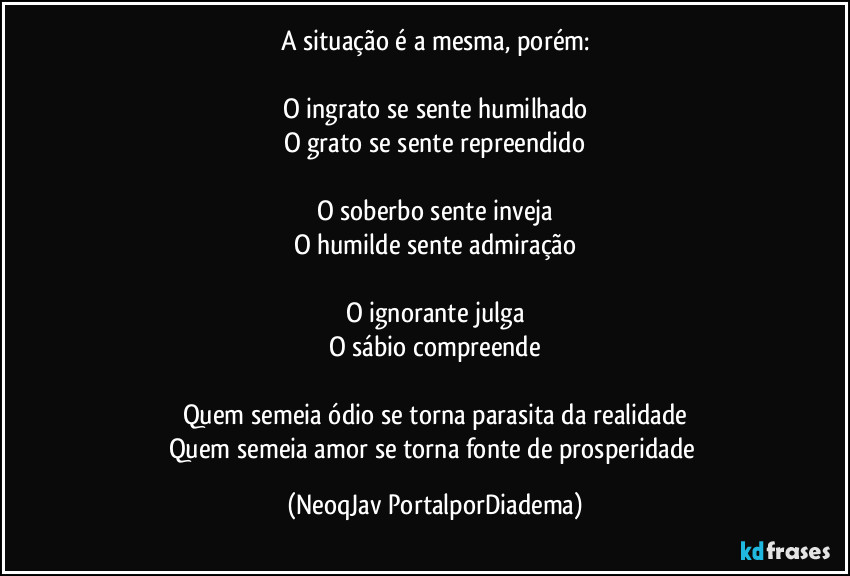 A situação é a mesma, porém:
O ingrato se sente humilhado
O grato se sente repreendido
O soberbo sente inveja
O humilde sente admiração
O ignorante julga
O sábio compreende
Quem semeia ódio se torna parasita da realidade
Quem semeia amor se torna fonte de prosperidade (NeoqJav PortalporDiadema)