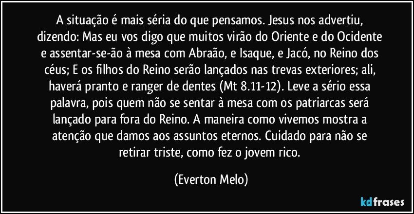 A situação é mais séria do que pensamos. Jesus nos advertiu, dizendo: Mas eu vos digo que muitos virão do Oriente e do Ocidente e assentar-se-ão à mesa com Abraão, e Isaque, e Jacó, no Reino dos céus; E os filhos do Reino serão lançados nas trevas exteriores; ali, haverá pranto e ranger de dentes (Mt 8.11-12). Leve a sério essa palavra, pois quem não se sentar à mesa com os patriarcas será lançado para fora do Reino. A maneira como vivemos mostra a atenção que damos aos assuntos eternos. Cuidado para não se retirar triste, como fez o jovem rico. (Everton Melo)